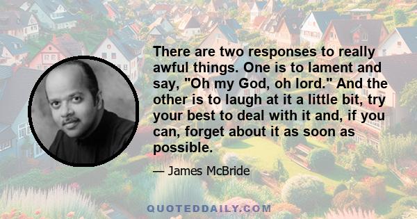 There are two responses to really awful things. One is to lament and say, Oh my God, oh lord. And the other is to laugh at it a little bit, try your best to deal with it and, if you can, forget about it as soon as