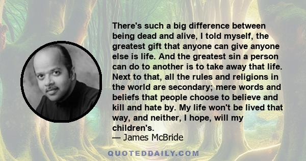 There's such a big difference between being dead and alive, I told myself, the greatest gift that anyone can give anyone else is life. And the greatest sin a person can do to another is to take away that life. Next to