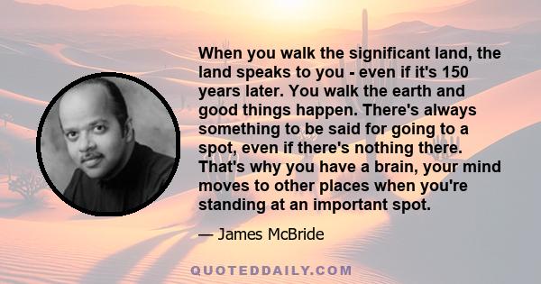 When you walk the significant land, the land speaks to you - even if it's 150 years later. You walk the earth and good things happen. There's always something to be said for going to a spot, even if there's nothing