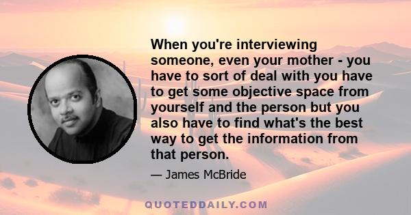 When you're interviewing someone, even your mother - you have to sort of deal with you have to get some objective space from yourself and the person but you also have to find what's the best way to get the information