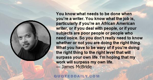 You know what needs to be done when you're a writer. You know what the job is, particularly if you're an African American writer, or if you deal with people, or if your subjects are poor people or people who need voice. 