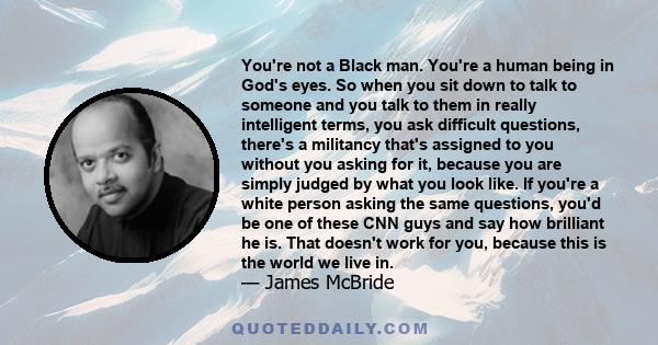 You're not a Black man. You're a human being in God's eyes. So when you sit down to talk to someone and you talk to them in really intelligent terms, you ask difficult questions, there's a militancy that's assigned to