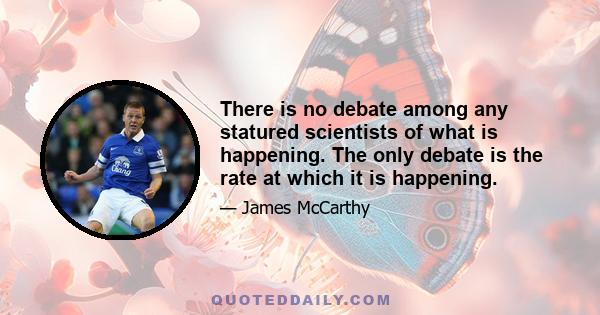 There is no debate among any statured scientists of what is happening. The only debate is the rate at which it is happening.