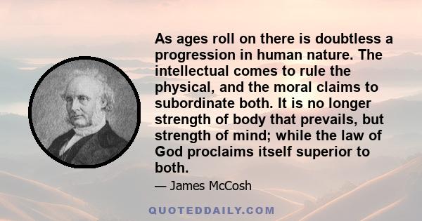 As ages roll on there is doubtless a progression in human nature. The intellectual comes to rule the physical, and the moral claims to subordinate both. It is no longer strength of body that prevails, but strength of