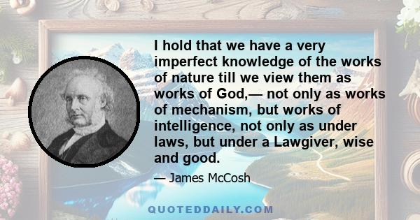 I hold that we have a very imperfect knowledge of the works of nature till we view them as works of God,— not only as works of mechanism, but works of intelligence, not only as under laws, but under a Lawgiver, wise and 