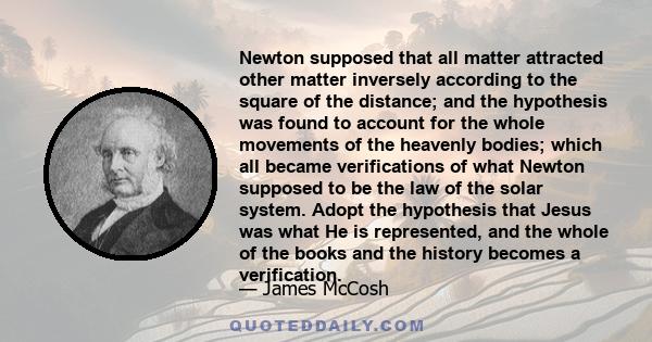 Newton supposed that all matter attracted other matter inversely according to the square of the distance; and the hypothesis was found to account for the whole movements of the heavenly bodies; which all became