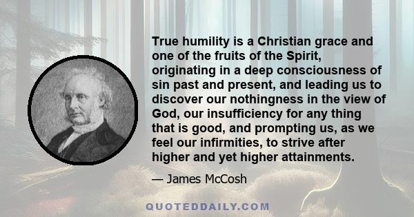 True humility is a Christian grace and one of the fruits of the Spirit, originating in a deep consciousness of sin past and present, and leading us to discover our nothingness in the view of God, our insufficiency for