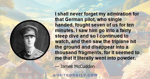 I shall never forget my admiration for that German pilot, who single handed, fought seven of us for ten minutes. I saw him go into a fairly steep dive and so I continued to watch, and then saw the triplane hit the