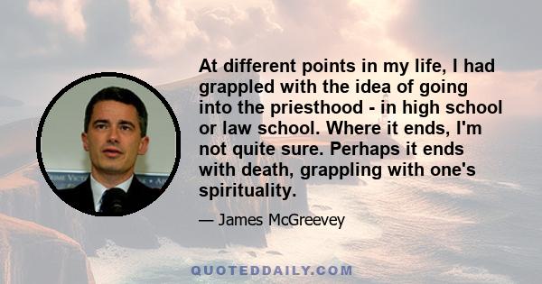 At different points in my life, I had grappled with the idea of going into the priesthood - in high school or law school. Where it ends, I'm not quite sure. Perhaps it ends with death, grappling with one's spirituality.