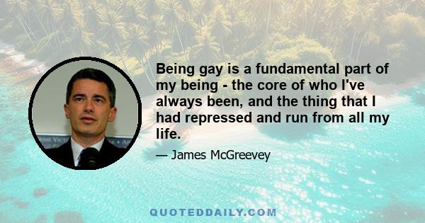 Being gay is a fundamental part of my being - the core of who I've always been, and the thing that I had repressed and run from all my life.