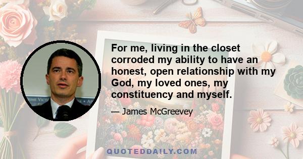 For me, living in the closet corroded my ability to have an honest, open relationship with my God, my loved ones, my constituency and myself.