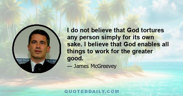 I do not believe that God tortures any person simply for its own sake. I believe that God enables all things to work for the greater good.