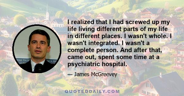 I realized that I had screwed up my life living different parts of my life in different places. I wasn't whole. I wasn't integrated. I wasn't a complete person. And after that, came out, spent some time at a psychiatric 