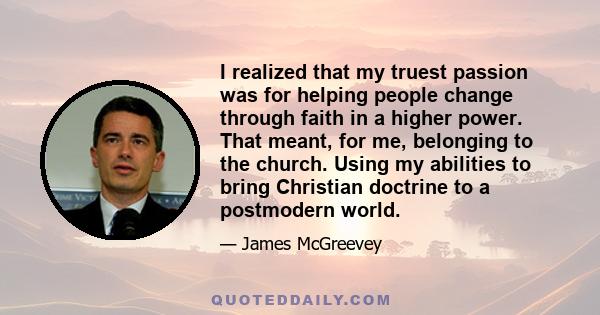 I realized that my truest passion was for helping people change through faith in a higher power. That meant, for me, belonging to the church. Using my abilities to bring Christian doctrine to a postmodern world.