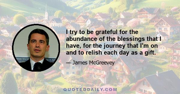 I try to be grateful for the abundance of the blessings that I have, for the journey that I'm on and to relish each day as a gift.