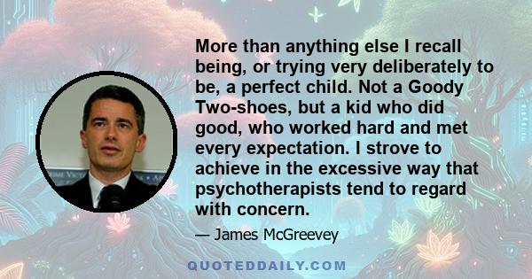 More than anything else I recall being, or trying very deliberately to be, a perfect child. Not a Goody Two-shoes, but a kid who did good, who worked hard and met every expectation. I strove to achieve in the excessive