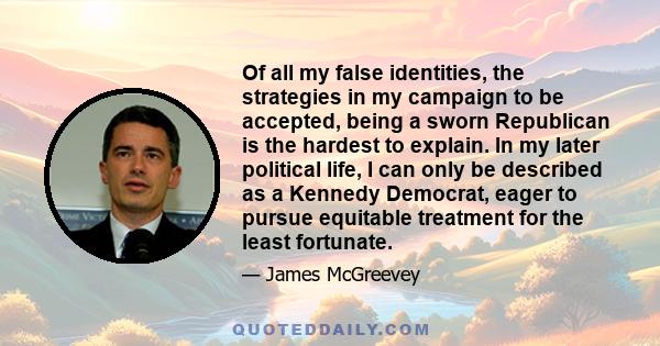 Of all my false identities, the strategies in my campaign to be accepted, being a sworn Republican is the hardest to explain. In my later political life, I can only be described as a Kennedy Democrat, eager to pursue