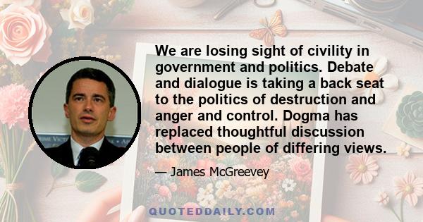 We are losing sight of civility in government and politics. Debate and dialogue is taking a back seat to the politics of destruction and anger and control. Dogma has replaced thoughtful discussion between people of