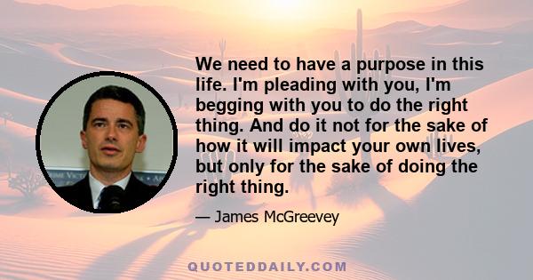 We need to have a purpose in this life. I'm pleading with you, I'm begging with you to do the right thing. And do it not for the sake of how it will impact your own lives, but only for the sake of doing the right thing.