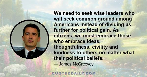 We need to seek wise leaders who will seek common ground among Americans instead of dividing us further for political gain. As citizens, we must embrace those who embrace ideas, thoughtfulness, civility and kindness to