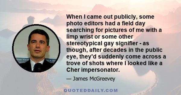 When I came out publicly, some photo editors had a field day searching for pictures of me with a limp wrist or some other stereotypical gay signifier - as though, after decades in the public eye, they'd suddenly come