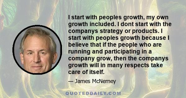 I start with peoples growth, my own growth included. I dont start with the companys strategy or products. I start with peoples growth because I believe that if the people who are running and participating in a company