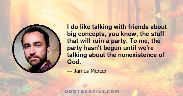 I do like talking with friends about big concepts, you know, the stuff that will ruin a party. To me, the party hasn't begun until we're talking about the nonexistence of God.