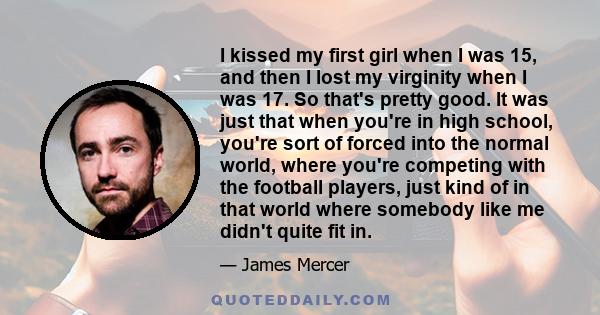 I kissed my first girl when I was 15, and then I lost my virginity when I was 17. So that's pretty good. It was just that when you're in high school, you're sort of forced into the normal world, where you're competing