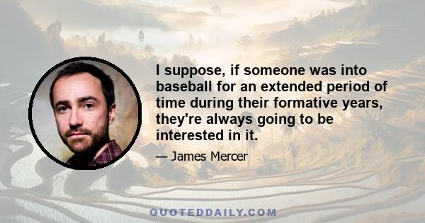 I suppose, if someone was into baseball for an extended period of time during their formative years, they're always going to be interested in it.