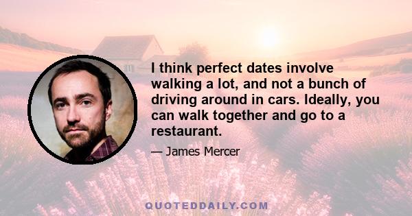 I think perfect dates involve walking a lot, and not a bunch of driving around in cars. Ideally, you can walk together and go to a restaurant.