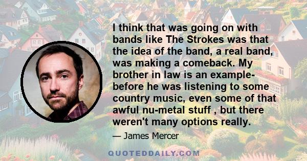 I think that was going on with bands like The Strokes was that the idea of the band, a real band, was making a comeback. My brother in law is an example- before he was listening to some country music, even some of that