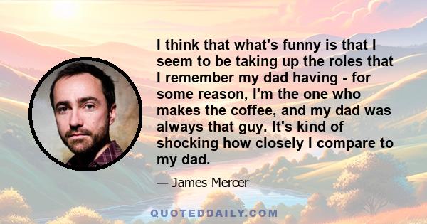 I think that what's funny is that I seem to be taking up the roles that I remember my dad having - for some reason, I'm the one who makes the coffee, and my dad was always that guy. It's kind of shocking how closely I