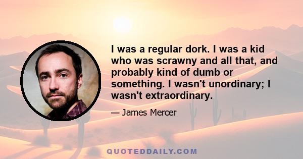 I was a regular dork. I was a kid who was scrawny and all that, and probably kind of dumb or something. I wasn't unordinary; I wasn't extraordinary.