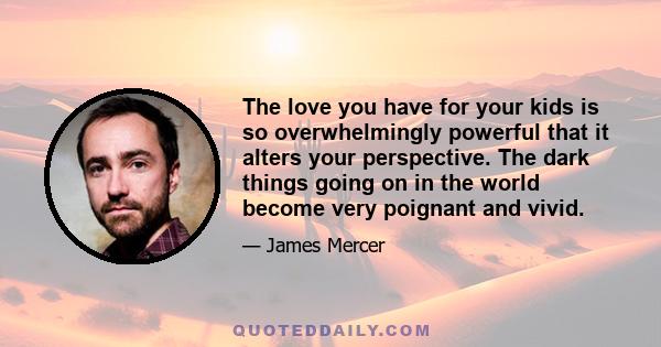 The love you have for your kids is so overwhelmingly powerful that it alters your perspective. The dark things going on in the world become very poignant and vivid.