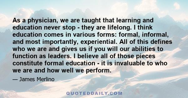 As a physician, we are taught that learning and education never stop - they are lifelong. I think education comes in various forms: formal, informal, and most importantly, experiential. All of this defines who we are