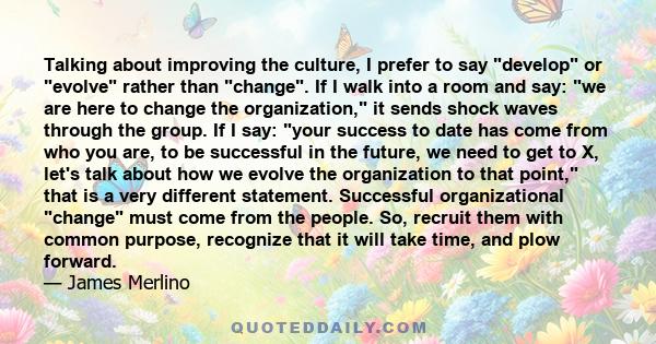 Talking about improving the culture, I prefer to say develop or evolve rather than change. If I walk into a room and say: we are here to change the organization, it sends shock waves through the group. If I say: your