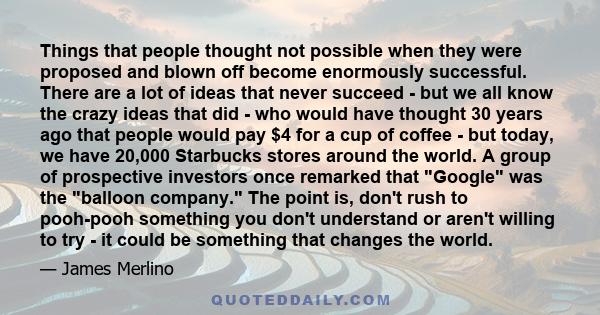 Things that people thought not possible when they were proposed and blown off become enormously successful. There are a lot of ideas that never succeed - but we all know the crazy ideas that did - who would have thought 