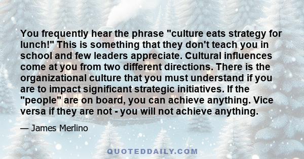 You frequently hear the phrase culture eats strategy for lunch! This is something that they don't teach you in school and few leaders appreciate. Cultural influences come at you from two different directions. There is