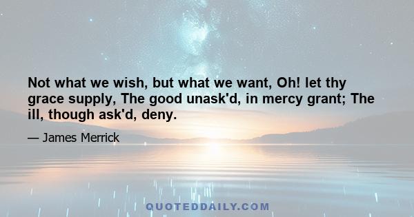 Not what we wish, but what we want, Oh! let thy grace supply, The good unask'd, in mercy grant; The ill, though ask'd, deny.