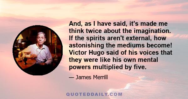 And, as I have said, it's made me think twice about the imagination. If the spirits aren't external, how astonishing the mediums become! Victor Hugo said of his voices that they were like his own mental powers