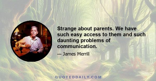 Strange about parents. We have such easy access to them and such daunting problems of communication.