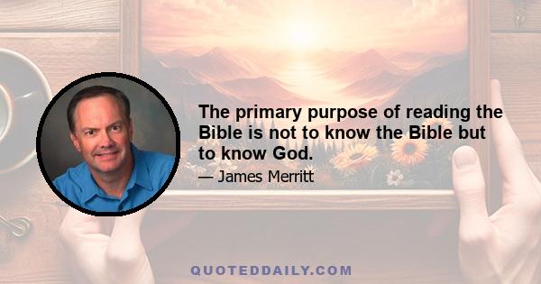 The primary purpose of reading the Bible is not to know the Bible but to know God.