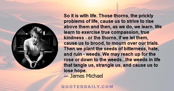 So it is with life. Those thorns, the prickly problems of life, cause us to strive to rise above them and then, as we do, we learn. We learn to exercise true compassion, true kindness - or the thorns, if we let them,