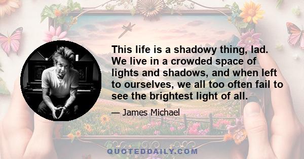 This life is a shadowy thing, lad. We live in a crowded space of lights and shadows, and when left to ourselves, we all too often fail to see the brightest light of all.