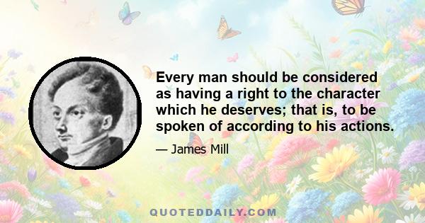 Every man should be considered as having a right to the character which he deserves; that is, to be spoken of according to his actions.