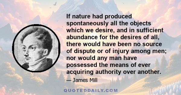 If nature had produced spontaneously all the objects which we desire, and in sufficient abundance for the desires of all, there would have been no source of dispute or of injury among men; nor would any man have