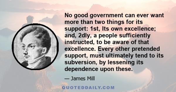 No good government can ever want more than two things for its support: 1st, Its own excellence; and, 2dly, a people sufficiently instructed, to be aware of that excellence. Every other pretended support, must ultimately 