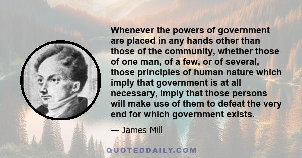 Whenever the powers of government are placed in any hands other than those of the community, whether those of one man, of a few, or of several, those principles of human nature which imply that government is at all