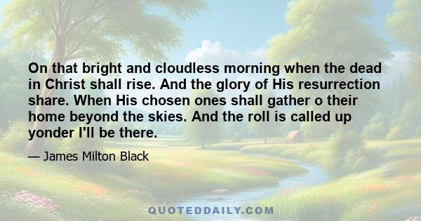 On that bright and cloudless morning when the dead in Christ shall rise. And the glory of His resurrection share. When His chosen ones shall gather o their home beyond the skies. And the roll is called up yonder I'll be 