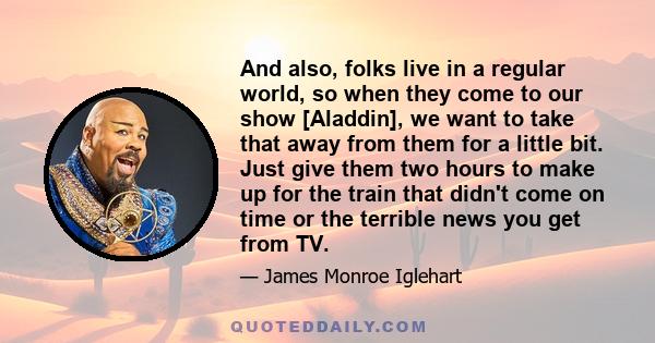 And also, folks live in a regular world, so when they come to our show [Aladdin], we want to take that away from them for a little bit. Just give them two hours to make up for the train that didn't come on time or the